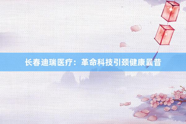 长春迪瑞医疗：革命科技引颈健康曩昔